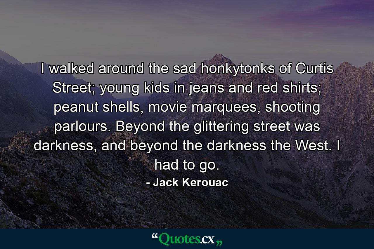 I walked around the sad honkytonks of Curtis Street; young kids in jeans and red shirts; peanut shells, movie marquees, shooting parlours. Beyond the glittering street was darkness, and beyond the darkness the West. I had to go. - Quote by Jack Kerouac