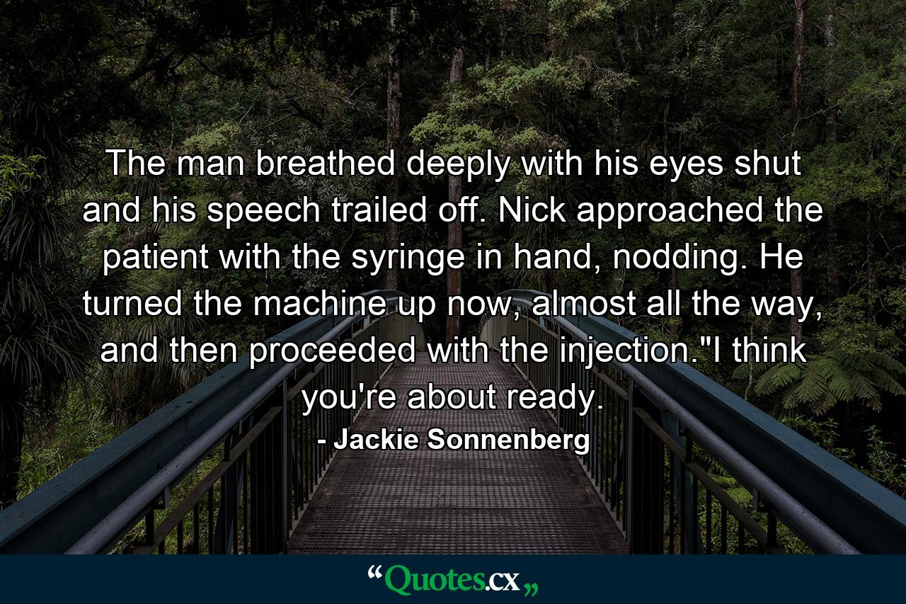 The man breathed deeply with his eyes shut and his speech trailed off. Nick approached the patient with the syringe in hand, nodding. He turned the machine up now, almost all the way, and then proceeded with the injection.