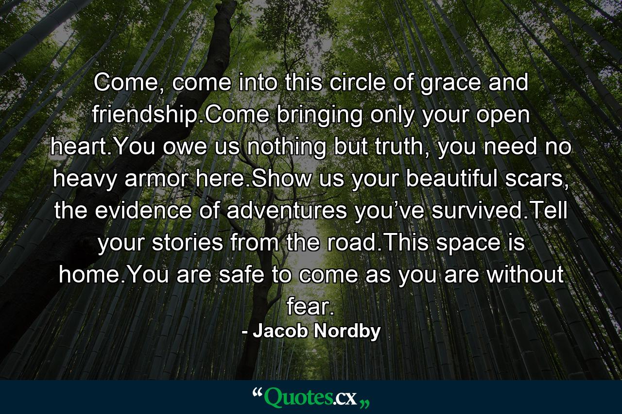 Come, come into this circle of grace and friendship.Come bringing only your open heart.You owe us nothing but truth, you need no heavy armor here.Show us your beautiful scars, the evidence of adventures you’ve survived.Tell your stories from the road.This space is home.You are safe to come as you are without fear. - Quote by Jacob Nordby