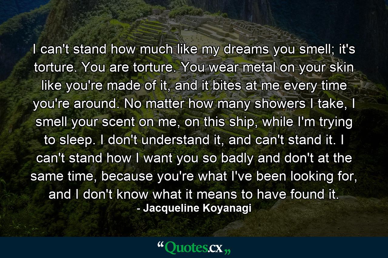 I can't stand how much like my dreams you smell; it's torture. You are torture. You wear metal on your skin like you're made of it, and it bites at me every time you're around. No matter how many showers I take, I smell your scent on me, on this ship, while I'm trying to sleep. I don't understand it, and can't stand it. I can't stand how I want you so badly and don't at the same time, because you're what I've been looking for, and I don't know what it means to have found it. - Quote by Jacqueline Koyanagi