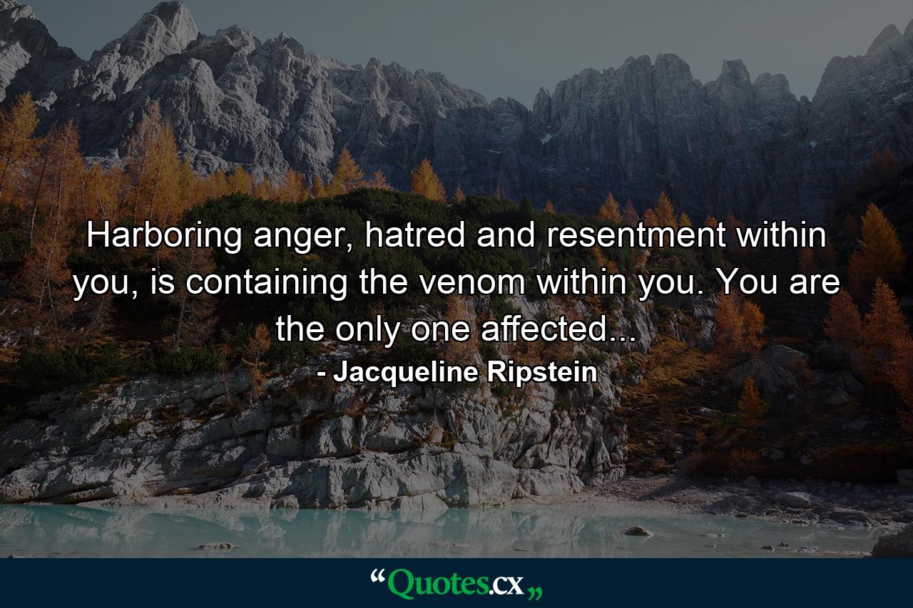 Harboring anger, hatred and resentment within you, is containing the venom within you. You are the only one affected... - Quote by Jacqueline Ripstein