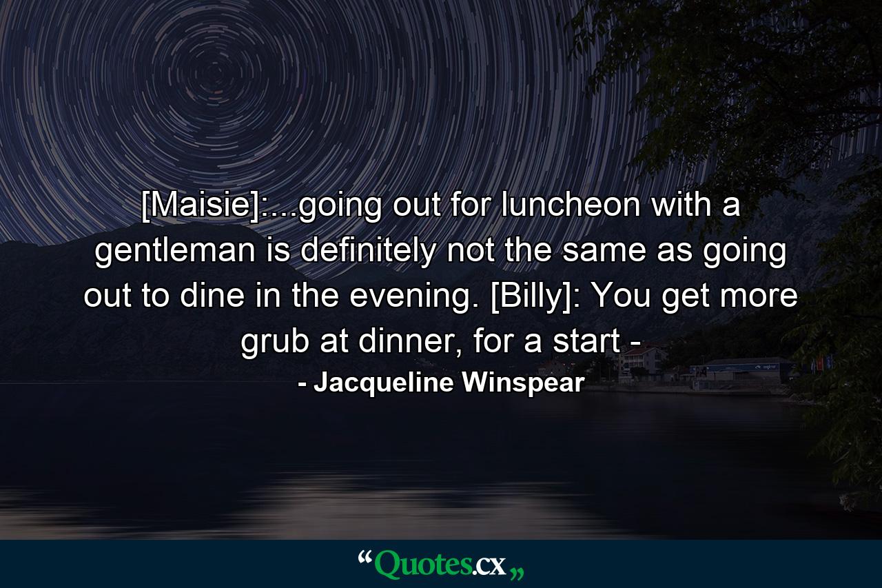 [Maisie]:...going out for luncheon with a gentleman is definitely not the same as going out to dine in the evening. [Billy]: You get more grub at dinner, for a start - - Quote by Jacqueline Winspear