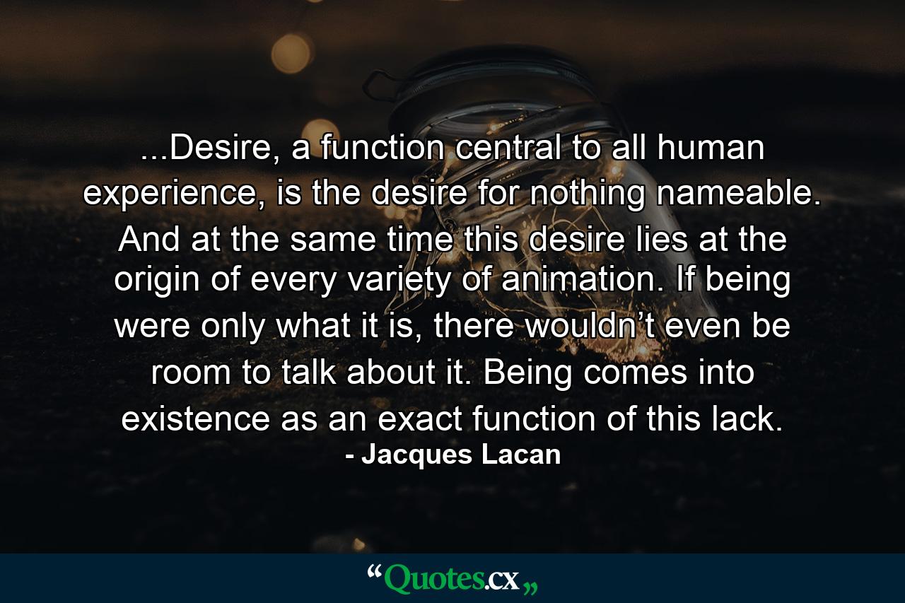 ...Desire, a function central to all human experience, is the desire for nothing nameable. And at the same time this desire lies at the origin of every variety of animation. If being were only what it is, there wouldn’t even be room to talk about it. Being comes into existence as an exact function of this lack. - Quote by Jacques Lacan