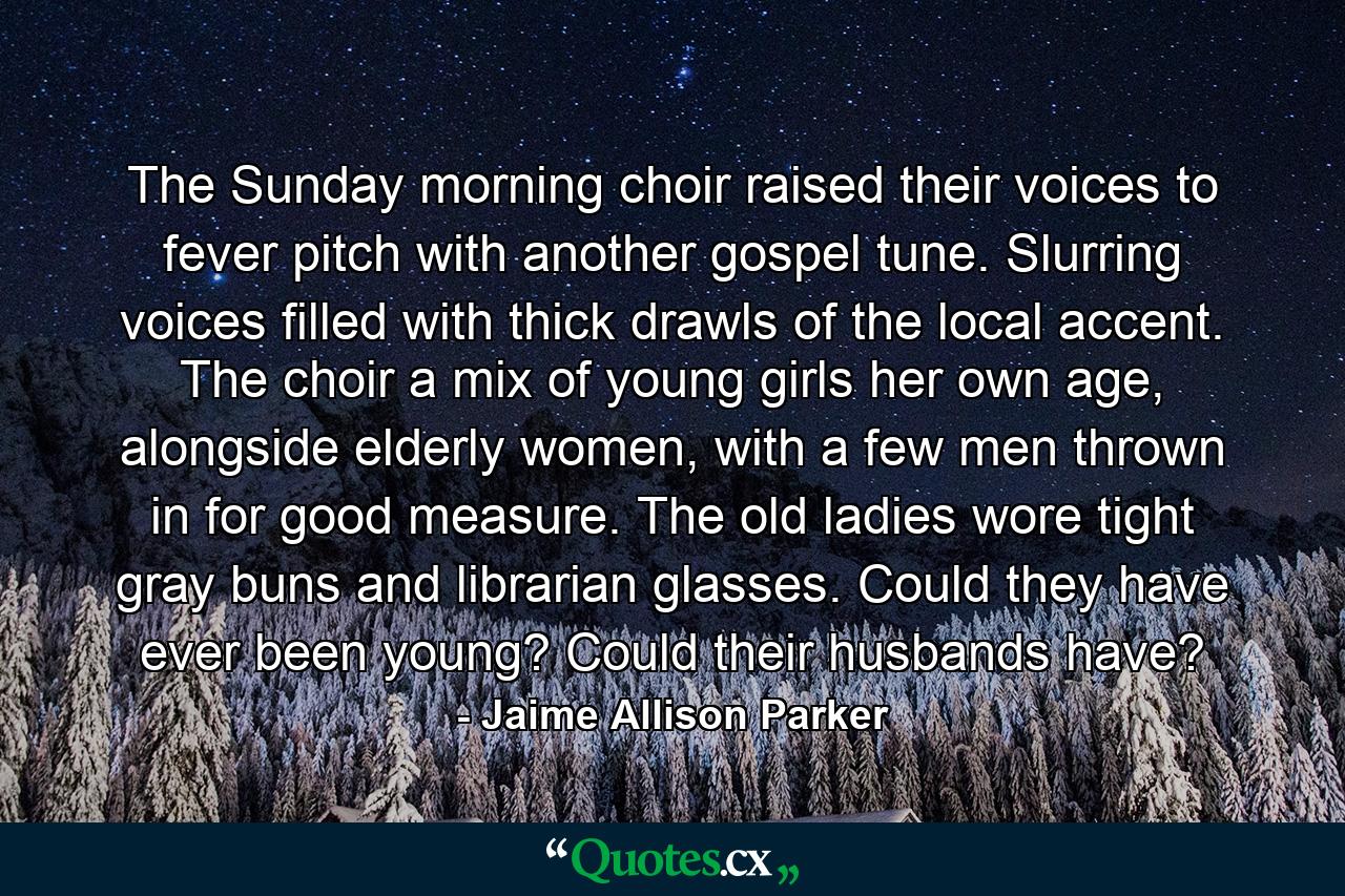 The Sunday morning choir raised their voices to fever pitch with another gospel tune. Slurring voices filled with thick drawls of the local accent. The choir a mix of young girls her own age, alongside elderly women, with a few men thrown in for good measure. The old ladies wore tight gray buns and librarian glasses. Could they have ever been young? Could their husbands have? - Quote by Jaime Allison Parker