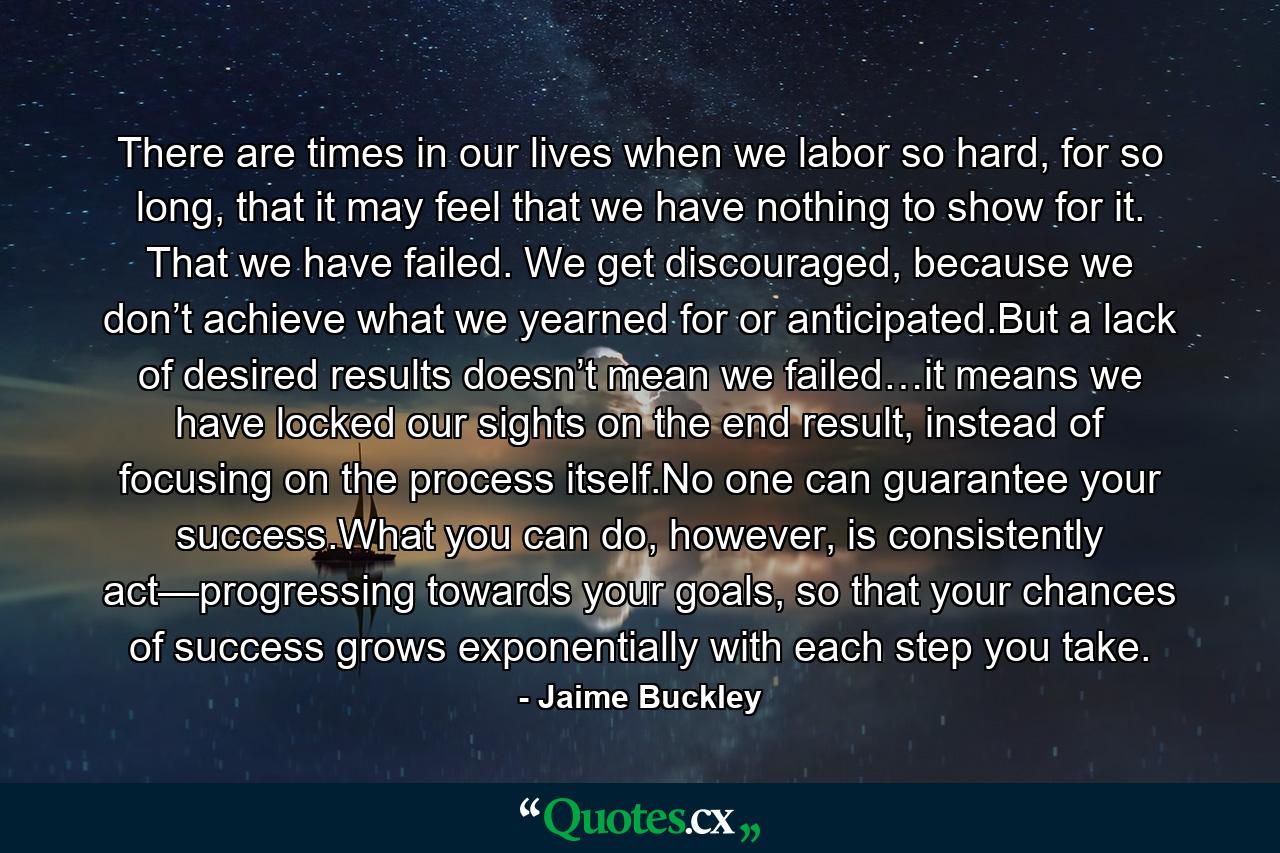 There are times in our lives when we labor so hard, for so long, that it may feel that we have nothing to show for it. That we have failed. We get discouraged, because we don’t achieve what we yearned for or anticipated.But a lack of desired results doesn’t mean we failed…it means we have locked our sights on the end result, instead of focusing on the process itself.No one can guarantee your success.What you can do, however, is consistently act—progressing towards your goals, so that your chances of success grows exponentially with each step you take. - Quote by Jaime Buckley