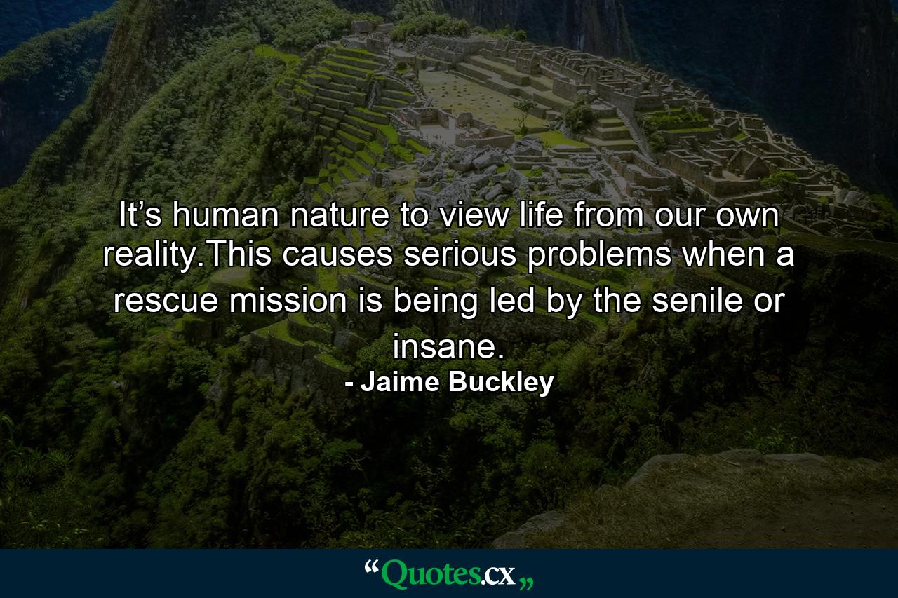 It’s human nature to view life from our own reality.This causes serious problems when a rescue mission is being led by the senile or insane. - Quote by Jaime Buckley