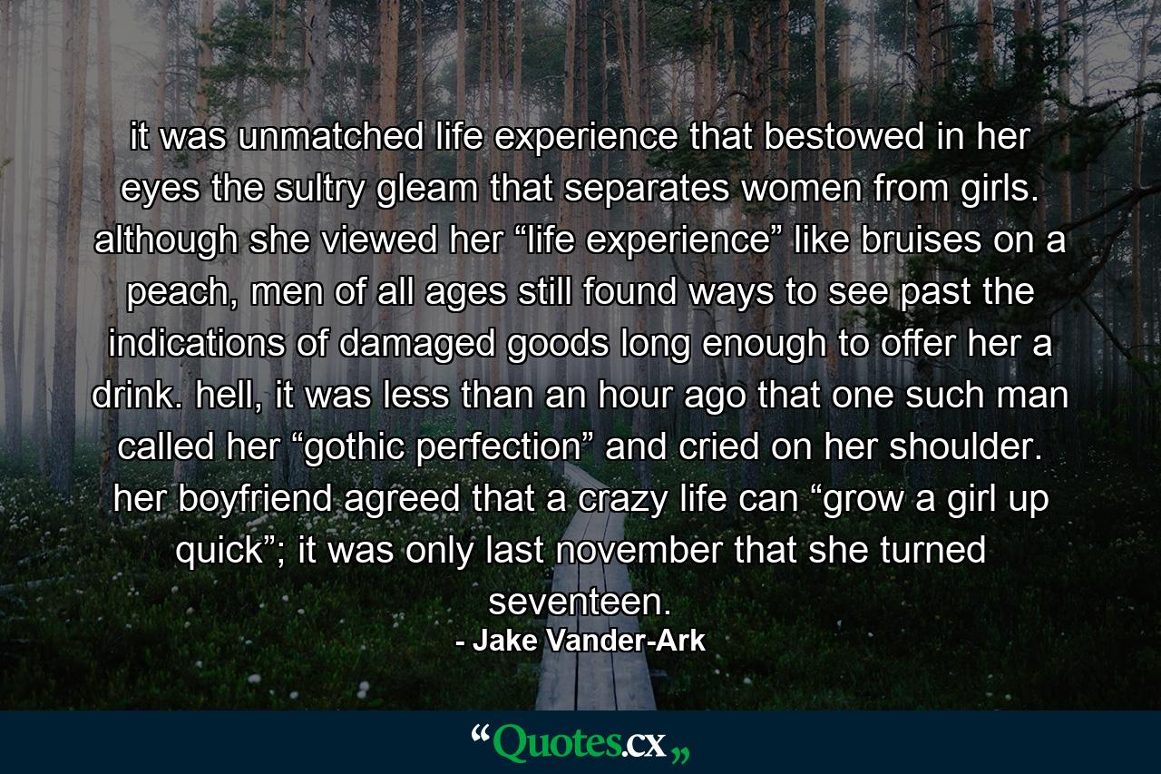 it was unmatched life experience that bestowed in her eyes the sultry gleam that separates women from girls. although she viewed her “life experience” like bruises on a peach, men of all ages still found ways to see past the indications of damaged goods long enough to offer her a drink. hell, it was less than an hour ago that one such man called her “gothic perfection” and cried on her shoulder. her boyfriend agreed that a crazy life can “grow a girl up quick”; it was only last november that she turned seventeen. - Quote by Jake Vander-Ark