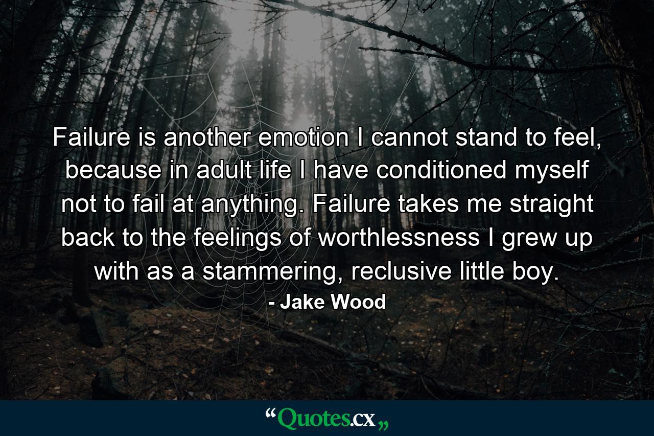 Failure is another emotion I cannot stand to feel, because in adult life I have conditioned myself not to fail at anything. Failure takes me straight back to the feelings of worthlessness I grew up with as a stammering, reclusive little boy. - Quote by Jake Wood