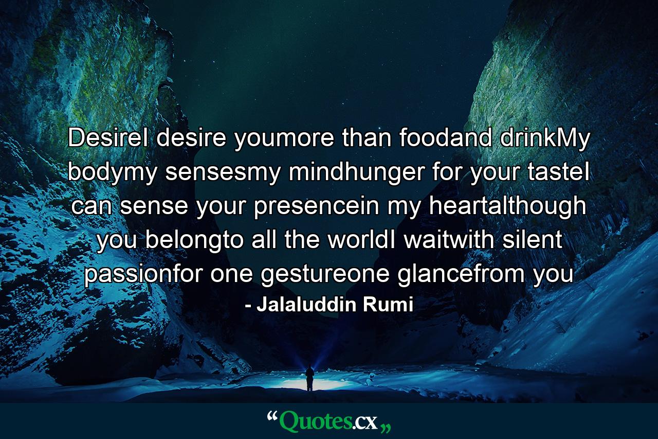 DesireI desire youmore than foodand drinkMy bodymy sensesmy mindhunger for your tasteI can sense your presencein my heartalthough you belongto all the worldI waitwith silent passionfor one gestureone glancefrom you - Quote by Jalaluddin Rumi