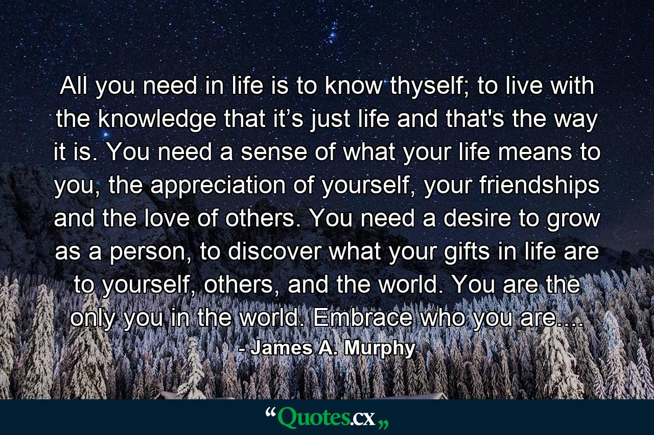 All you need in life is to know thyself; to live with the knowledge that it’s just life and that's the way it is. You need a sense of what your life means to you, the appreciation of yourself, your friendships and the love of others. You need a desire to grow as a person, to discover what your gifts in life are to yourself, others, and the world. You are the only you in the world. Embrace who you are.... - Quote by James A. Murphy