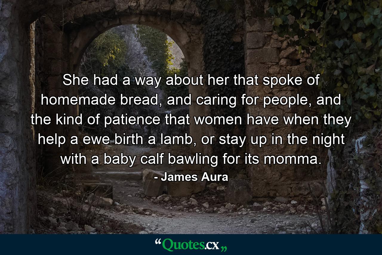 She had a way about her that spoke of homemade bread, and caring for people, and the kind of patience that women have when they help a ewe birth a lamb, or stay up in the night with a baby calf bawling for its momma. - Quote by James Aura