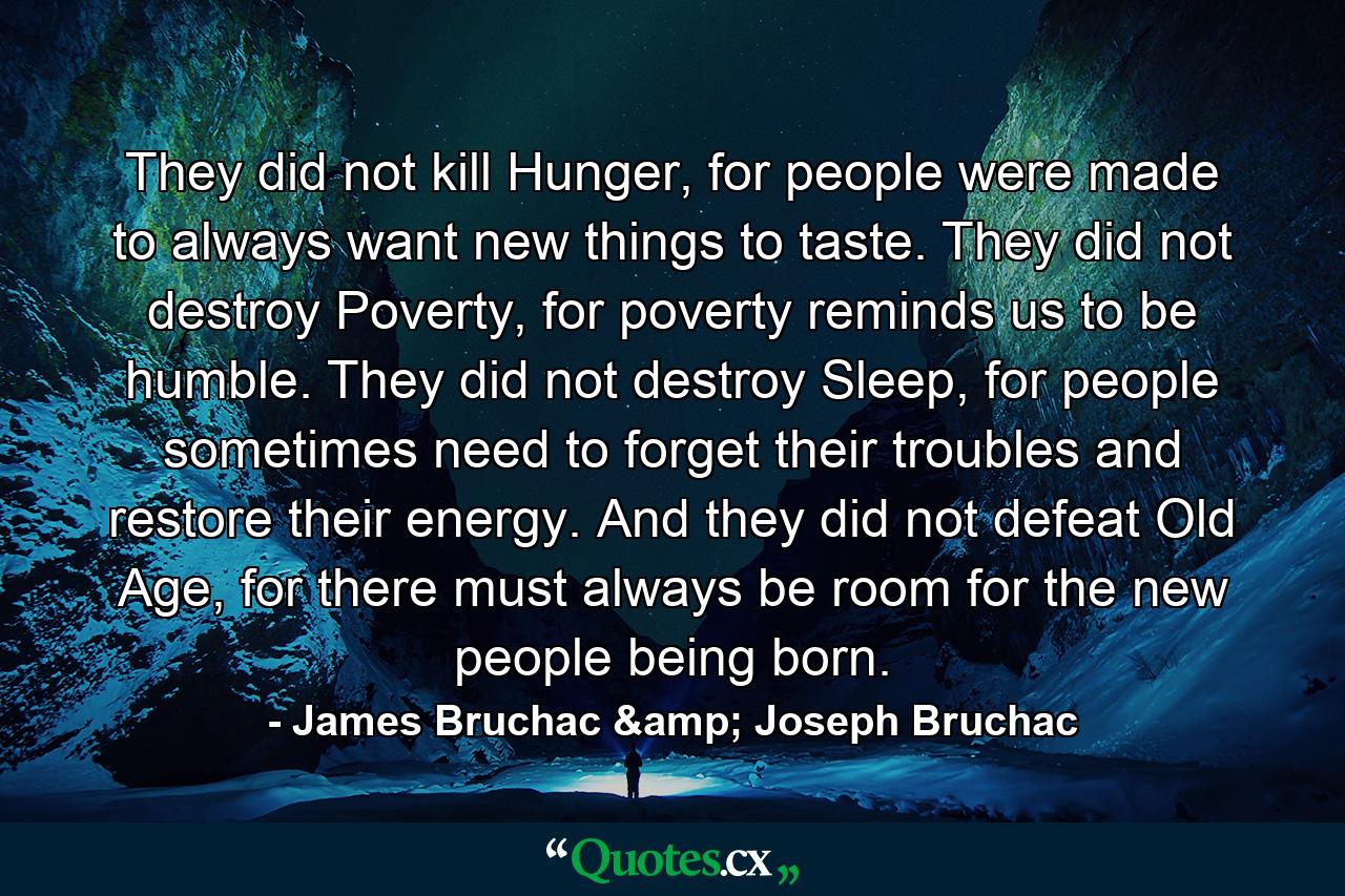 They did not kill Hunger, for people were made to always want new things to taste. They did not destroy Poverty, for poverty reminds us to be humble. They did not destroy Sleep, for people sometimes need to forget their troubles and restore their energy. And they did not defeat Old Age, for there must always be room for the new people being born. - Quote by James Bruchac & Joseph Bruchac