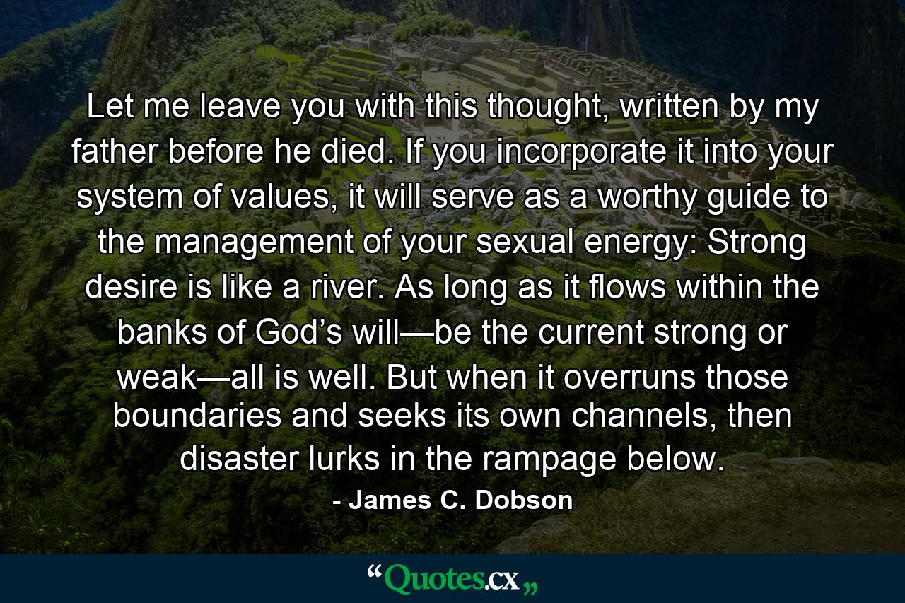 Let me leave you with this thought, written by my father before he died. If you incorporate it into your system of values, it will serve as a worthy guide to the management of your sexual energy: Strong desire is like a river. As long as it flows within the banks of God’s will—be the current strong or weak—all is well. But when it overruns those boundaries and seeks its own channels, then disaster lurks in the rampage below. - Quote by James C. Dobson