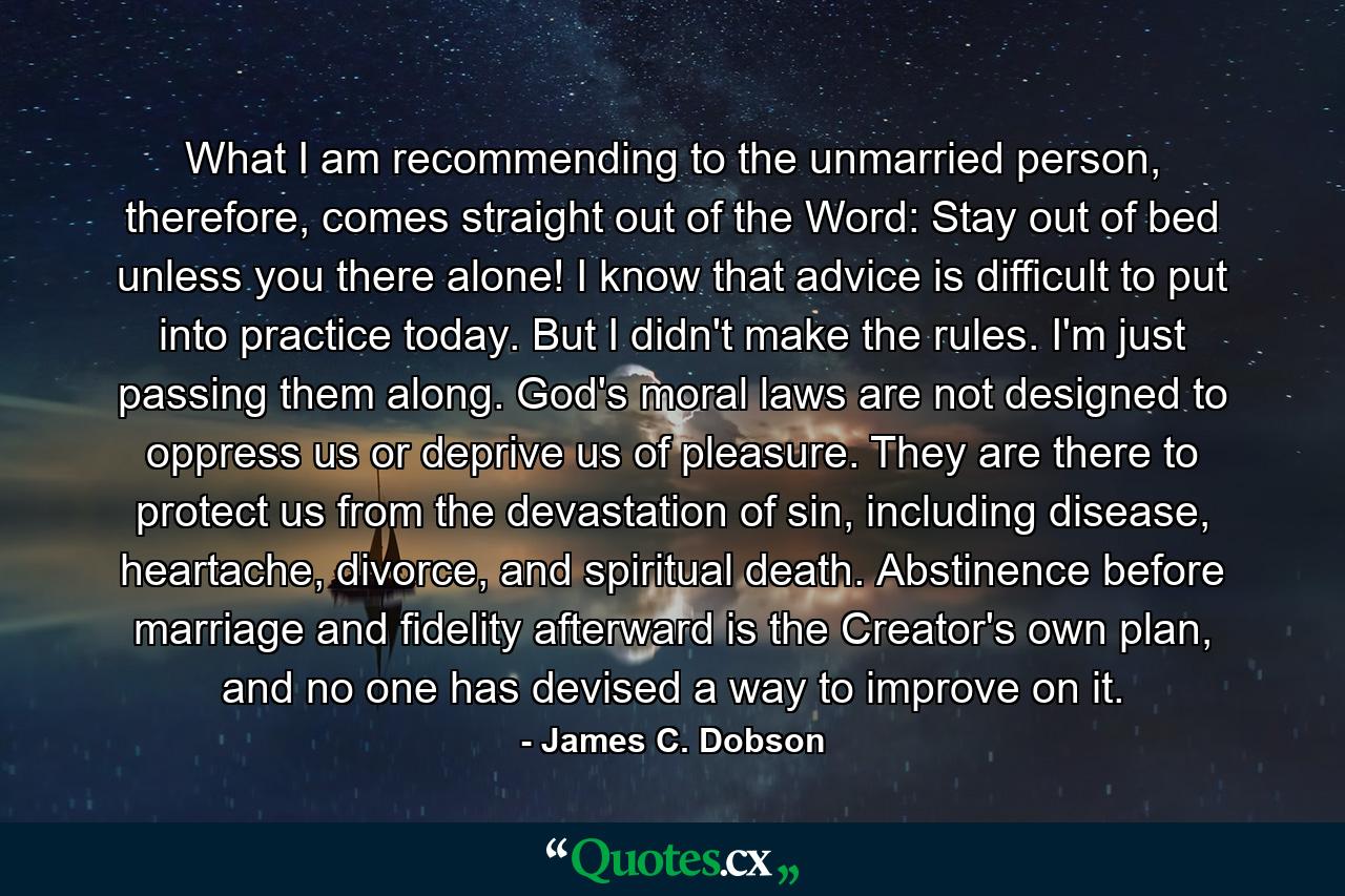 What I am recommending to the unmarried person, therefore, comes straight out of the Word: Stay out of bed unless you there alone! I know that advice is difficult to put into practice today. But I didn't make the rules. I'm just passing them along. God's moral laws are not designed to oppress us or deprive us of pleasure. They are there to protect us from the devastation of sin, including disease, heartache, divorce, and spiritual death. Abstinence before marriage and fidelity afterward is the Creator's own plan, and no one has devised a way to improve on it. - Quote by James C. Dobson