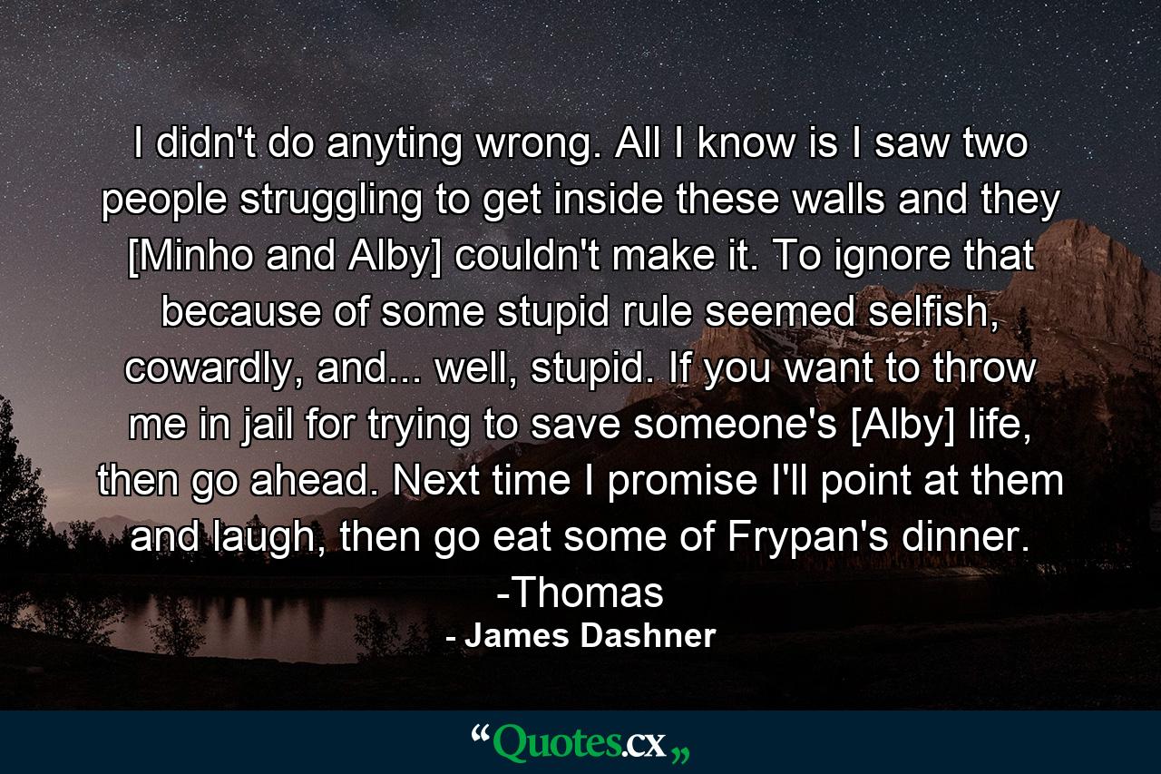 I didn't do anyting wrong. All I know is I saw two people struggling to get inside these walls and they [Minho and Alby] couldn't make it. To ignore that because of some stupid rule seemed selfish, cowardly, and... well, stupid. If you want to throw me in jail for trying to save someone's [Alby] life, then go ahead. Next time I promise I'll point at them and laugh, then go eat some of Frypan's dinner. -Thomas - Quote by James Dashner