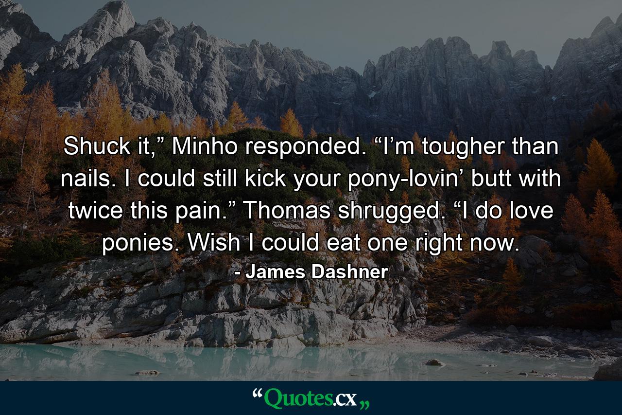 Shuck it,” Minho responded. “I’m tougher than nails. I could still kick your pony-lovin’ butt with twice this pain.” Thomas shrugged. “I do love ponies. Wish I could eat one right now. - Quote by James Dashner