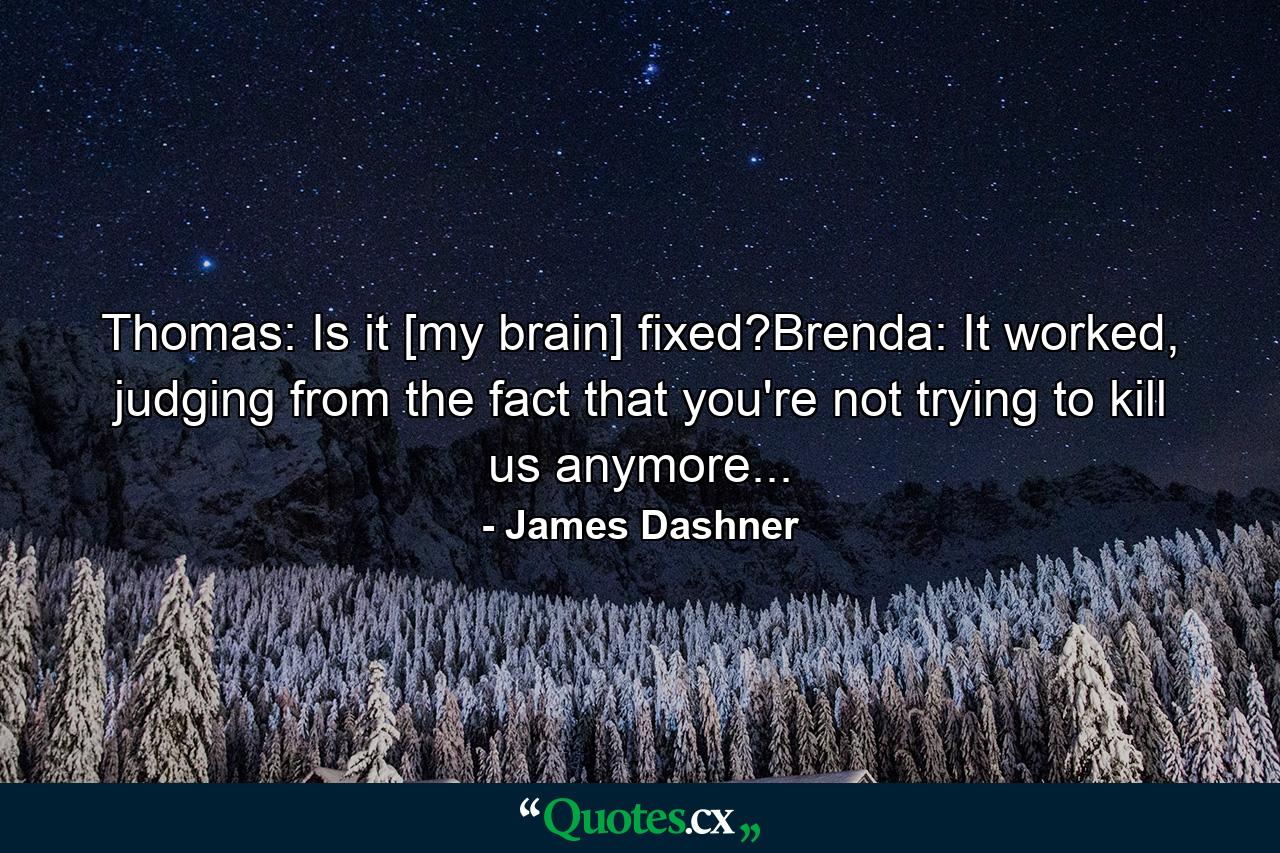 Thomas: Is it [my brain] fixed?Brenda: It worked, judging from the fact that you're not trying to kill us anymore... - Quote by James Dashner