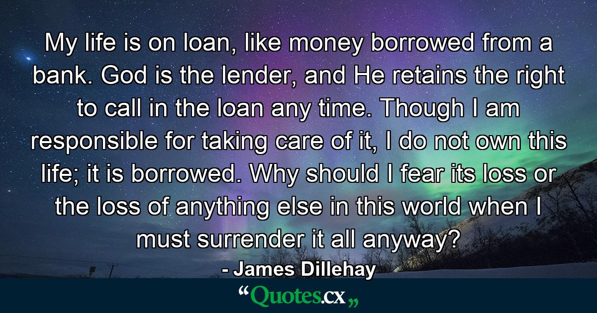 My life is on loan, like money borrowed from a bank. God is the lender, and He retains the right to call in the loan any time. Though I am responsible for taking care of it, I do not own this life; it is borrowed. Why should I fear its loss or the loss of anything else in this world when I must surrender it all anyway? - Quote by James Dillehay