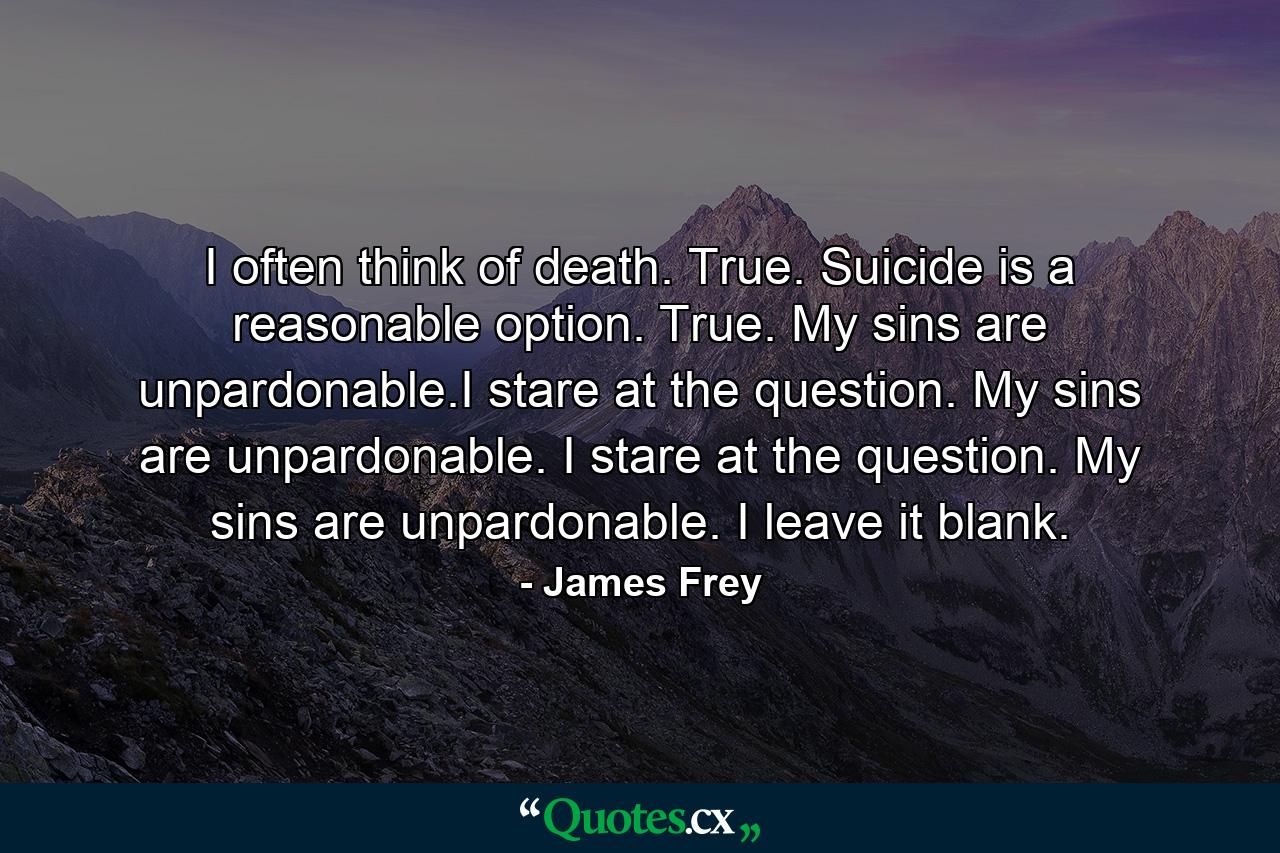 I often think of death. True. Suicide is a reasonable option. True. My sins are unpardonable.I stare at the question. My sins are unpardonable. I stare at the question. My sins are unpardonable. I leave it blank. - Quote by James Frey