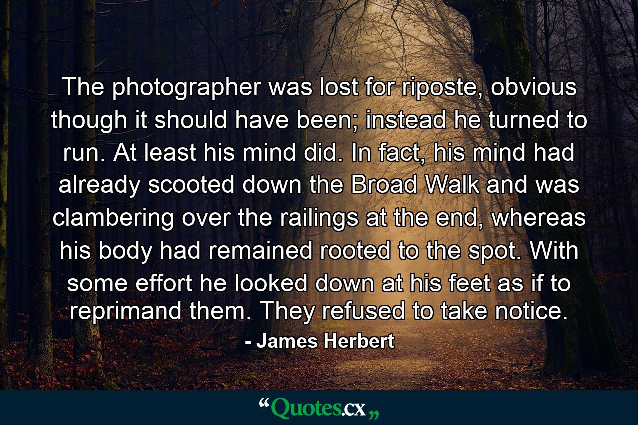 The photographer was lost for riposte, obvious though it should have been; instead he turned to run. At least his mind did. In fact, his mind had already scooted down the Broad Walk and was clambering over the railings at the end, whereas his body had remained rooted to the spot. With some effort he looked down at his feet as if to reprimand them. They refused to take notice. - Quote by James Herbert