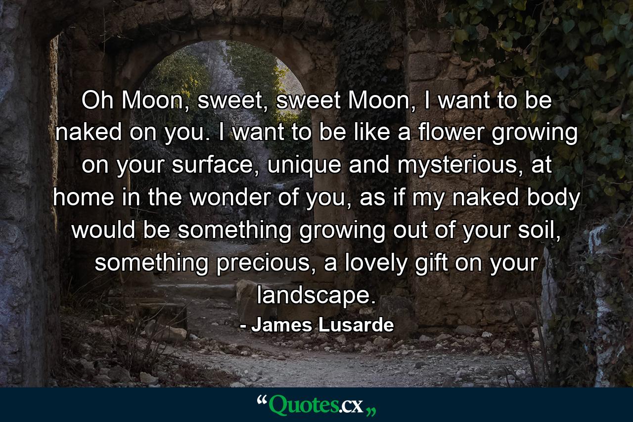 Oh Moon, sweet, sweet Moon, I want to be naked on you. I want to be like a flower growing on your surface, unique and mysterious, at home in the wonder of you, as if my naked body would be something growing out of your soil, something precious, a lovely gift on your landscape. - Quote by James Lusarde