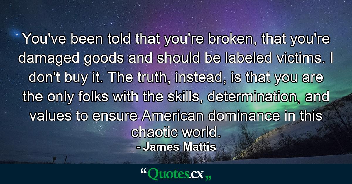 You've been told that you're broken, that you're damaged goods and should be labeled victims. I don't buy it. The truth, instead, is that you are the only folks with the skills, determination, and values to ensure American dominance in this chaotic world. - Quote by James Mattis