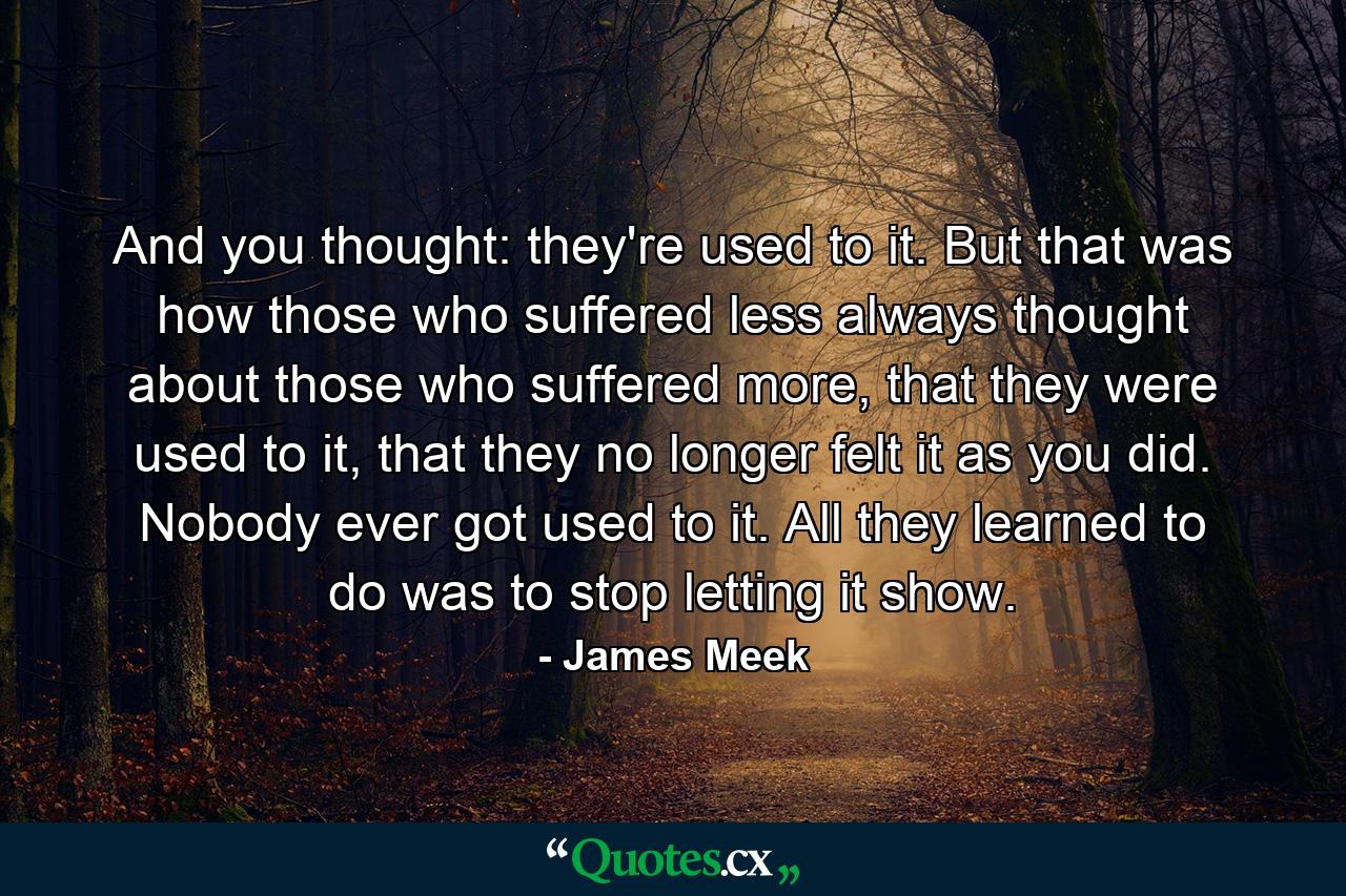 And you thought: they're used to it. But that was how those who suffered less always thought about those who suffered more, that they were used to it, that they no longer felt it as you did. Nobody ever got used to it. All they learned to do was to stop letting it show. - Quote by James Meek