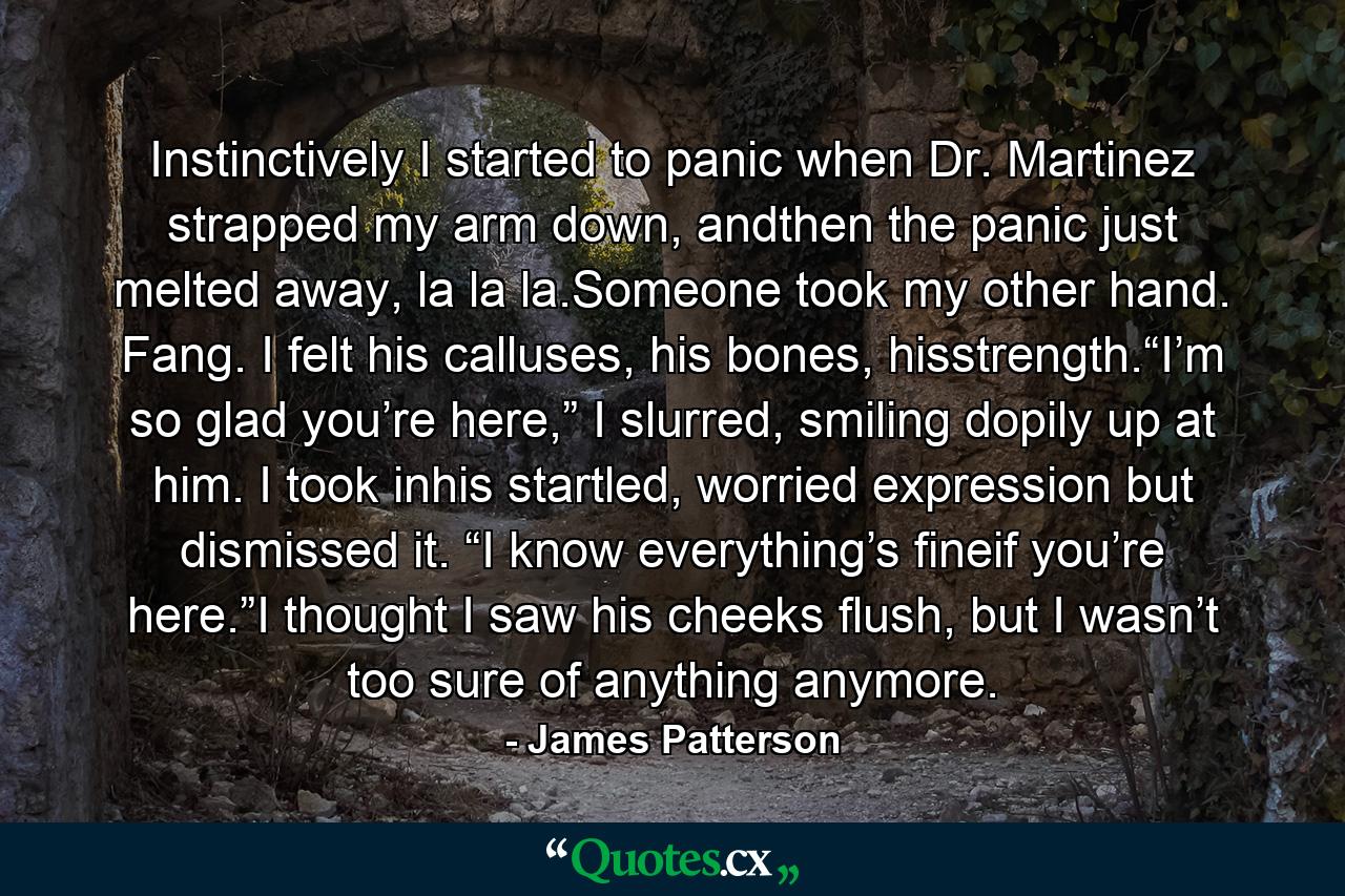 Instinctively I started to panic when Dr. Martinez strapped my arm down, andthen the panic just melted away, la la la.Someone took my other hand. Fang. I felt his calluses, his bones, hisstrength.“I’m so glad you’re here,” I slurred, smiling dopily up at him. I took inhis startled, worried expression but dismissed it. “I know everything’s fineif you’re here.”I thought I saw his cheeks flush, but I wasn’t too sure of anything anymore. - Quote by James Patterson