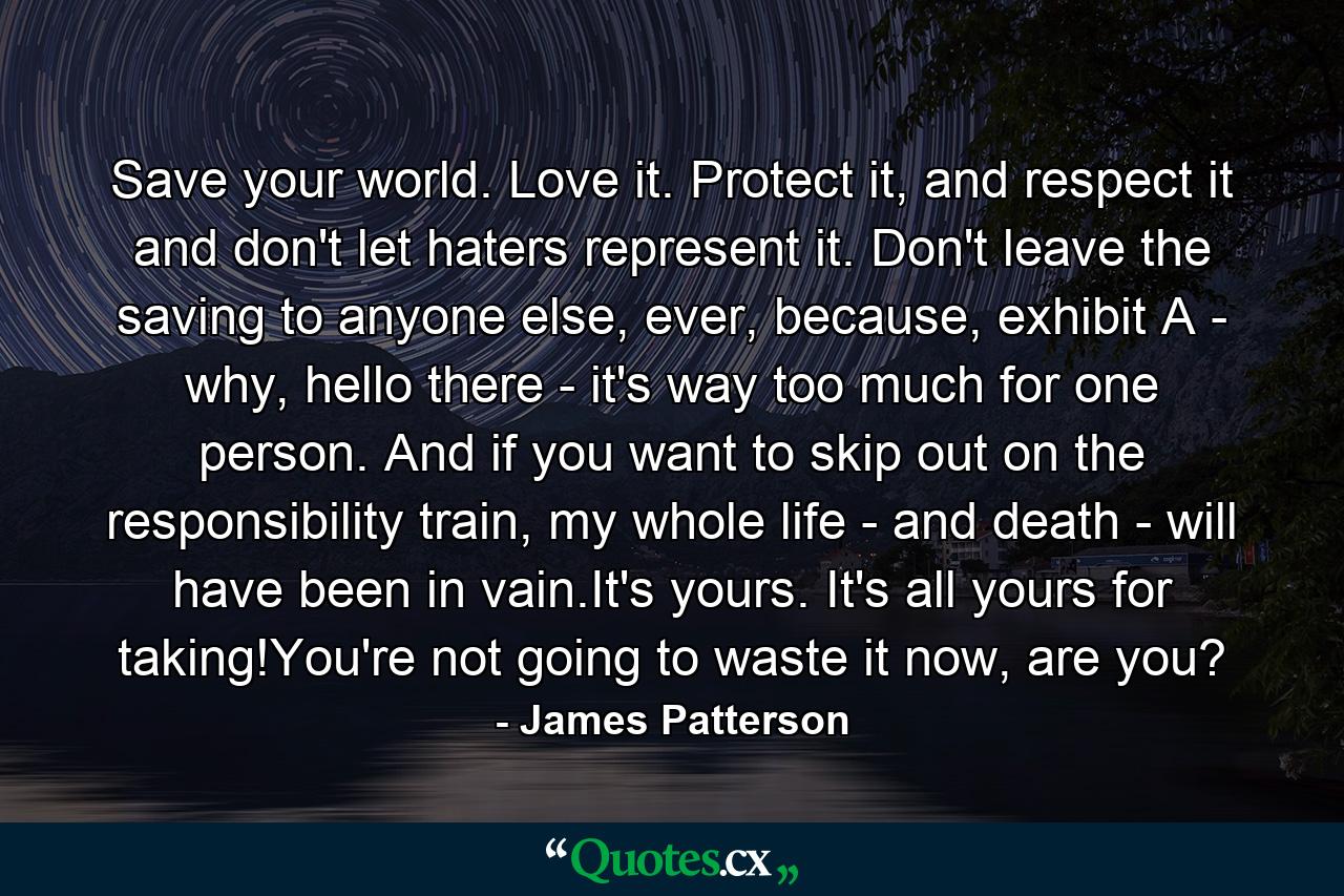 Save your world. Love it. Protect it, and respect it and don't let haters represent it. Don't leave the saving to anyone else, ever, because, exhibit A - why, hello there - it's way too much for one person. And if you want to skip out on the responsibility train, my whole life - and death - will have been in vain.It's yours. It's all yours for taking!You're not going to waste it now, are you? - Quote by James Patterson