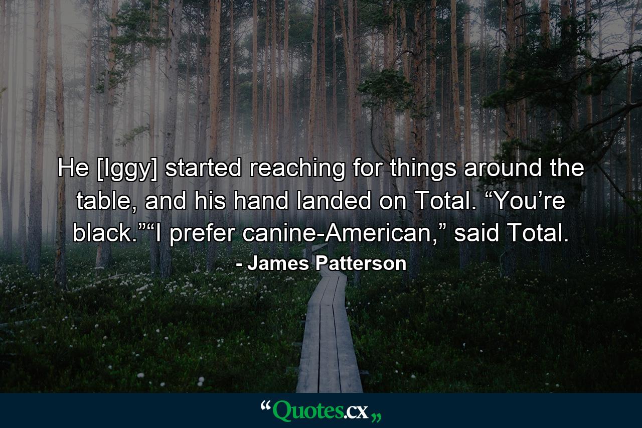 He [Iggy] started reaching for things around the table, and his hand landed on Total. “You’re black.”“I prefer canine-American,” said Total. - Quote by James Patterson