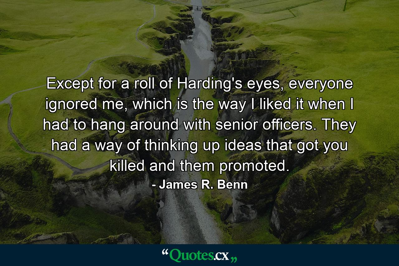 Except for a roll of Harding's eyes, everyone ignored me, which is the way I liked it when I had to hang around with senior officers. They had a way of thinking up ideas that got you killed and them promoted. - Quote by James R. Benn