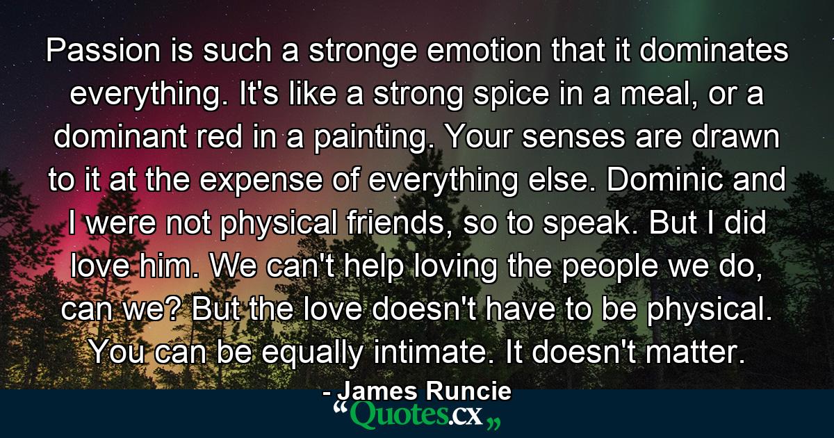 Passion is such a stronge emotion that it dominates everything. It's like a strong spice in a meal, or a dominant red in a painting. Your senses are drawn to it at the expense of everything else. Dominic and I were not physical friends, so to speak. But I did love him. We can't help loving the people we do, can we? But the love doesn't have to be physical. You can be equally intimate. It doesn't matter. - Quote by James Runcie