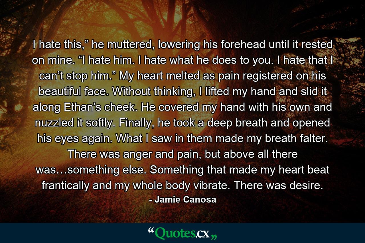 I hate this,” he muttered, lowering his forehead until it rested on mine. “I hate him. I hate what he does to you. I hate that I can’t stop him.” My heart melted as pain registered on his beautiful face. Without thinking, I lifted my hand and slid it along Ethan’s cheek. He covered my hand with his own and nuzzled it softly. Finally, he took a deep breath and opened his eyes again. What I saw in them made my breath falter. There was anger and pain, but above all there was…something else. Something that made my heart beat frantically and my whole body vibrate. There was desire. - Quote by Jamie Canosa