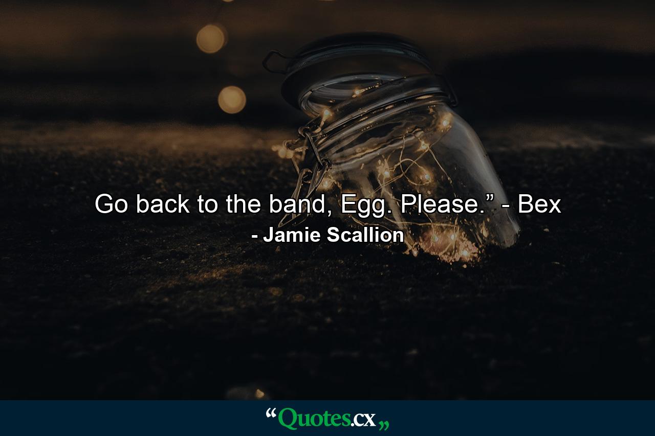 Go back to the band, Egg. Please.” - Bex - Quote by Jamie Scallion