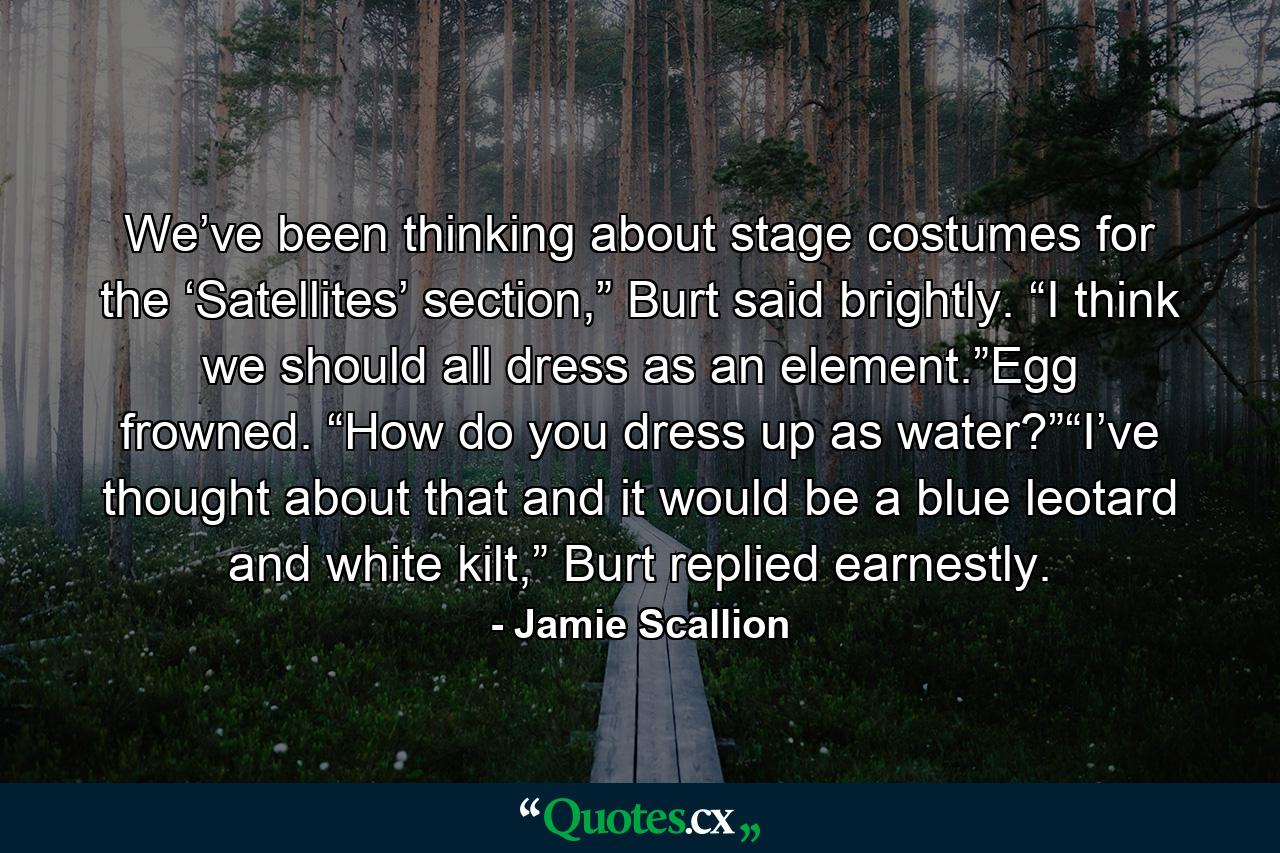 We’ve been thinking about stage costumes for the ‘Satellites’ section,” Burt said brightly. “I think we should all dress as an element.”Egg frowned. “How do you dress up as water?”“I’ve thought about that and it would be a blue leotard and white kilt,” Burt replied earnestly. - Quote by Jamie Scallion