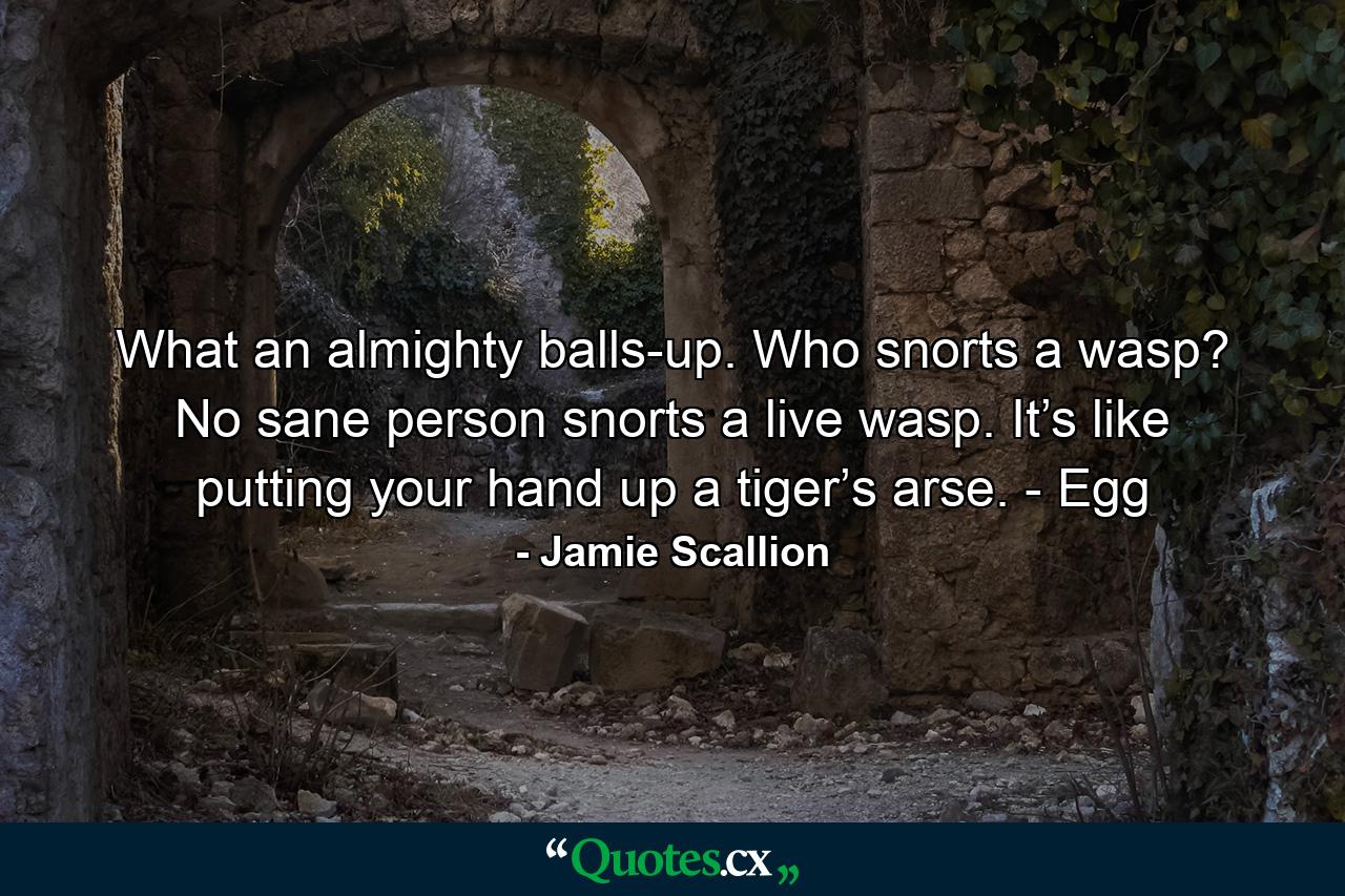 What an almighty balls-up. Who snorts a wasp? No sane person snorts a live wasp. It’s like putting your hand up a tiger’s arse. - Egg - Quote by Jamie Scallion