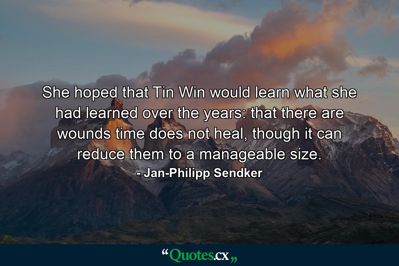 She hoped that Tin Win would learn what she had learned over the years: that there are wounds time does not heal, though it can reduce them to a manageable size. - Quote by Jan-Philipp Sendker