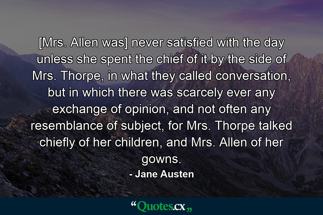 [Mrs. Allen was] never satisfied with the day unless she spent the chief of it by the side of Mrs. Thorpe, in what they called conversation, but in which there was scarcely ever any exchange of opinion, and not often any resemblance of subject, for Mrs. Thorpe talked chiefly of her children, and Mrs. Allen of her gowns. - Quote by Jane Austen