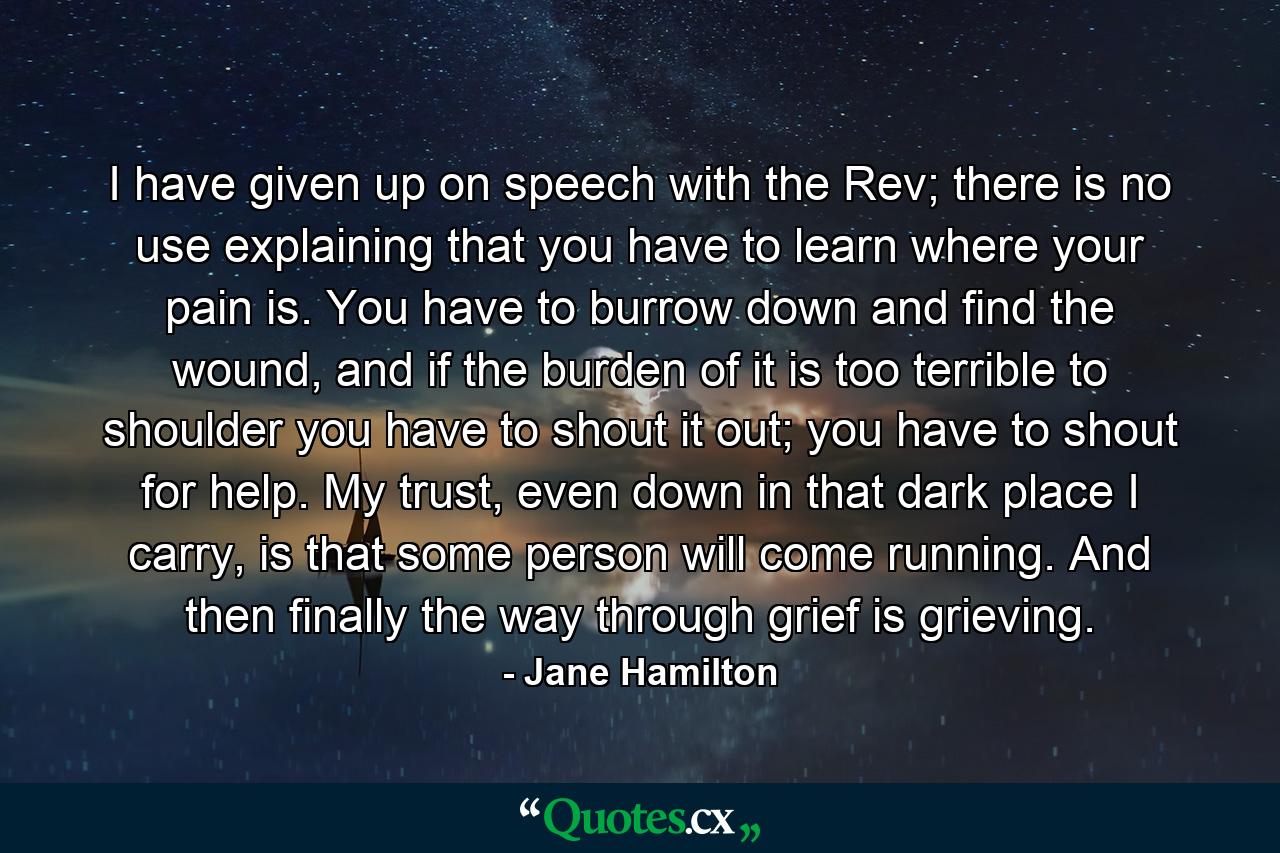 I have given up on speech with the Rev; there is no use explaining that you have to learn where your pain is. You have to burrow down and find the wound, and if the burden of it is too terrible to shoulder you have to shout it out; you have to shout for help. My trust, even down in that dark place I carry, is that some person will come running. And then finally the way through grief is grieving. - Quote by Jane Hamilton