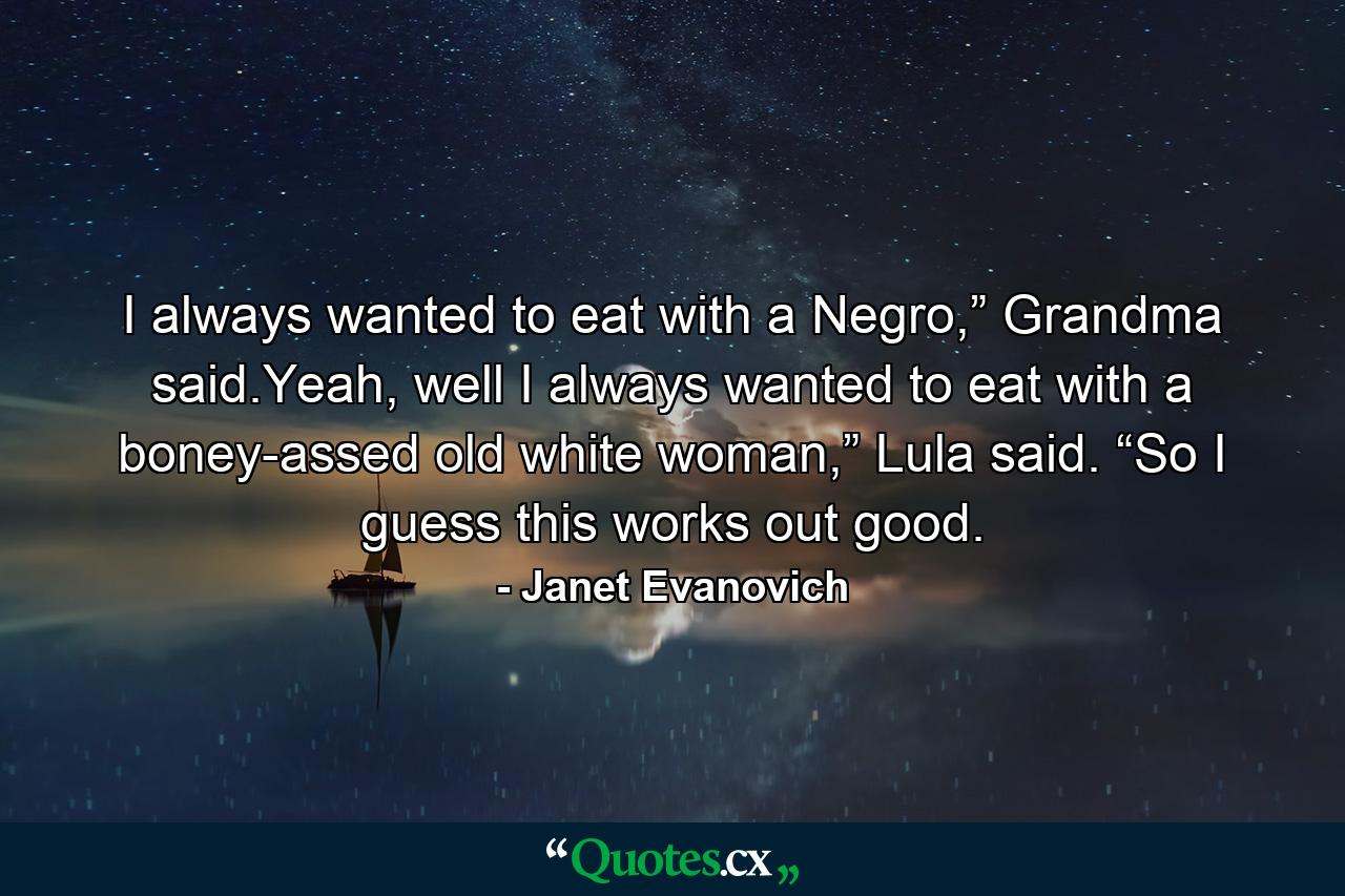 I always wanted to eat with a Negro,” Grandma said.Yeah, well I always wanted to eat with a boney-assed old white woman,” Lula said. “So I guess this works out good. - Quote by Janet Evanovich