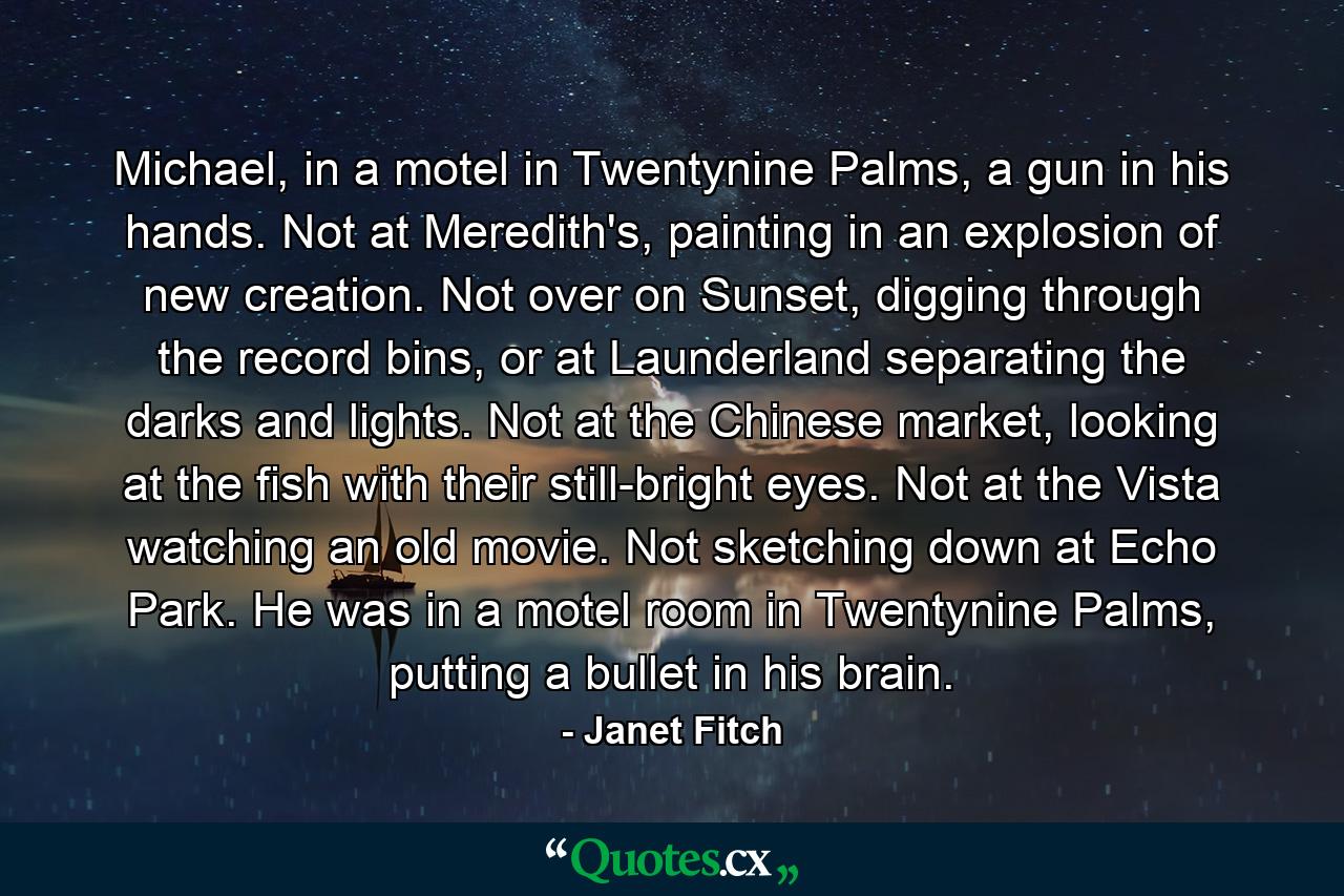 Michael, in a motel in Twentynine Palms, a gun in his hands. Not at Meredith's, painting in an explosion of new creation. Not over on Sunset, digging through the record bins, or at Launderland separating the darks and lights. Not at the Chinese market, looking at the fish with their still-bright eyes. Not at the Vista watching an old movie. Not sketching down at Echo Park. He was in a motel room in Twentynine Palms, putting a bullet in his brain. - Quote by Janet Fitch