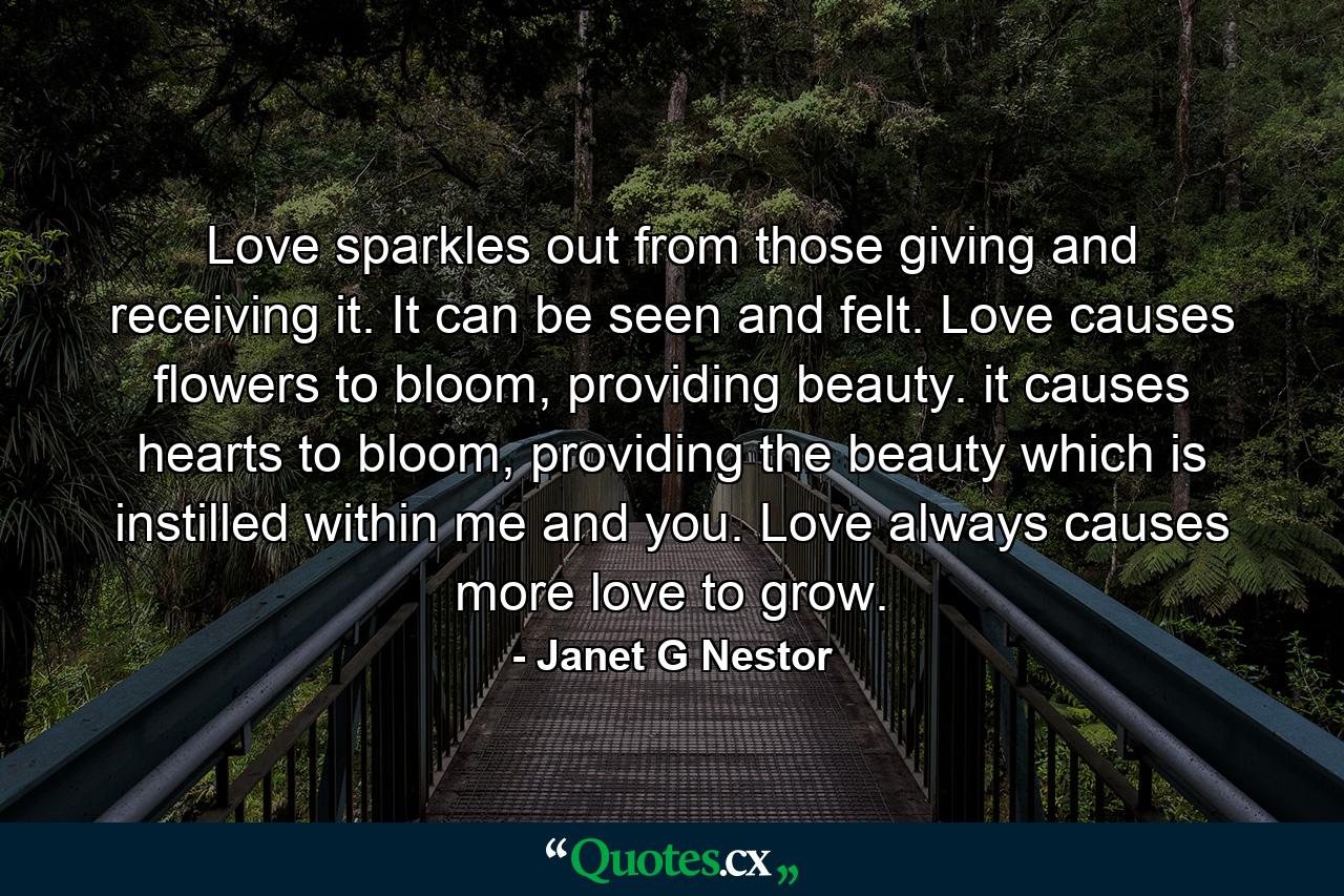 Love sparkles out from those giving and receiving it. It can be seen and felt. Love causes flowers to bloom, providing beauty. it causes hearts to bloom, providing the beauty which is instilled within me and you. Love always causes more love to grow. - Quote by Janet G Nestor