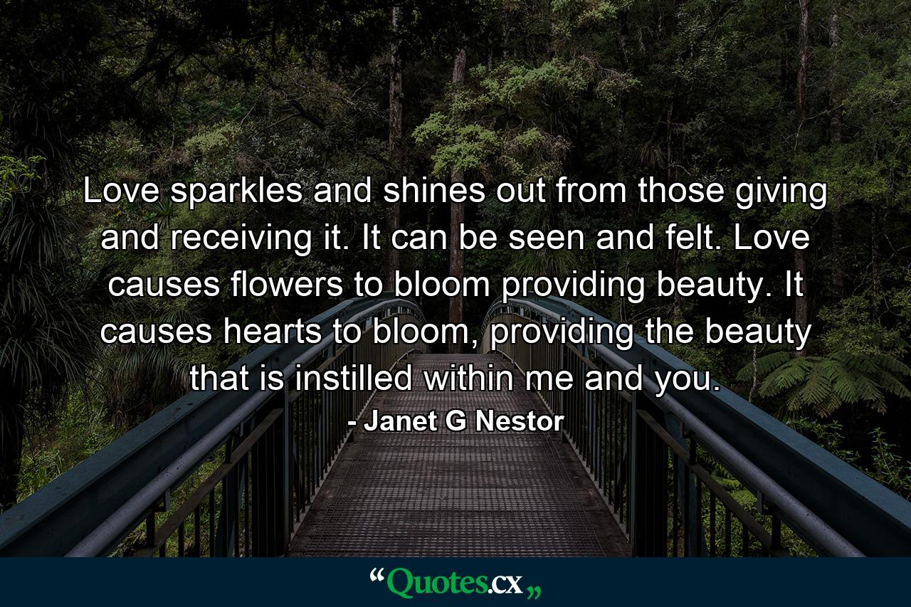 Love sparkles and shines out from those giving and receiving it. It can be seen and felt. Love causes flowers to bloom providing beauty. It causes hearts to bloom, providing the beauty that is instilled within me and you. - Quote by Janet G Nestor