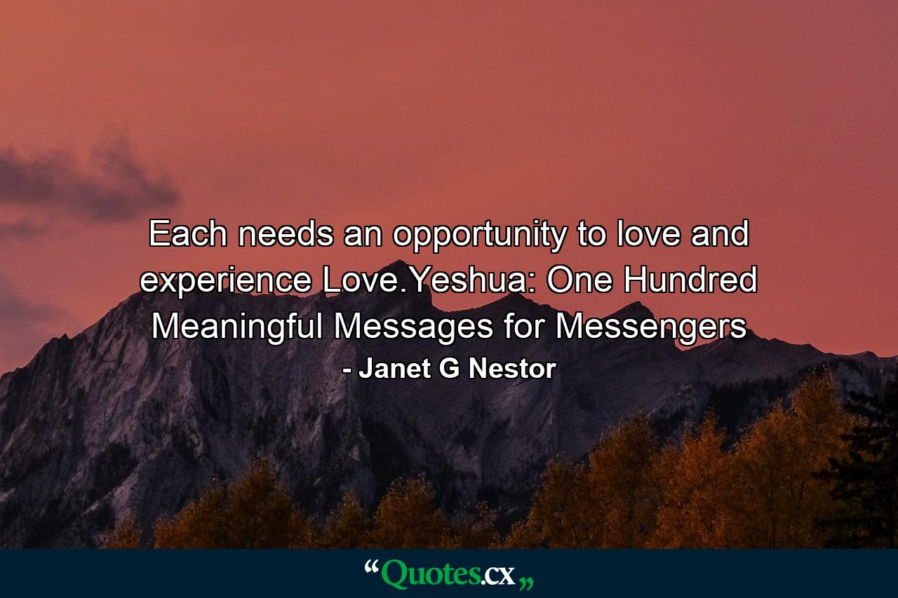 Each needs an opportunity to love and experience Love.Yeshua: One Hundred Meaningful Messages for Messengers - Quote by Janet G Nestor