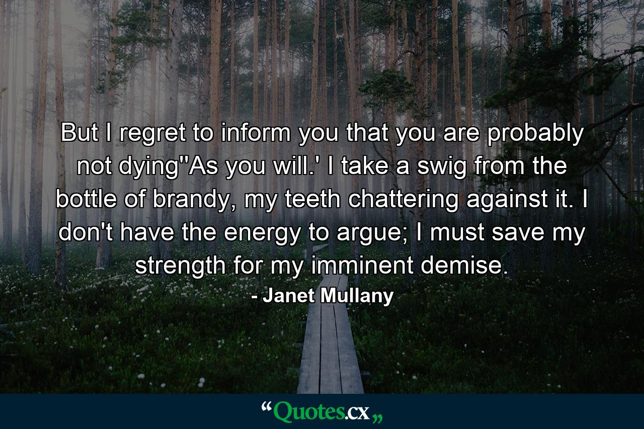 But I regret to inform you that you are probably not dying''As you will.' I take a swig from the bottle of brandy, my teeth chattering against it. I don't have the energy to argue; I must save my strength for my imminent demise. - Quote by Janet Mullany