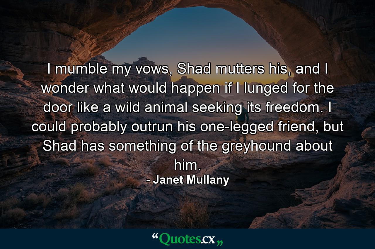 I mumble my vows, Shad mutters his, and I wonder what would happen if I lunged for the door like a wild animal seeking its freedom. I could probably outrun his one-legged friend, but Shad has something of the greyhound about him. - Quote by Janet Mullany