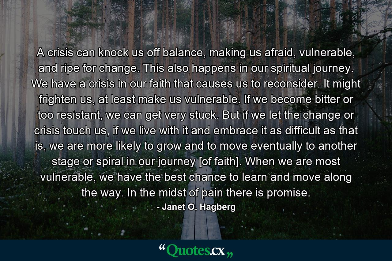 A crisis can knock us off balance, making us afraid, vulnerable, and ripe for change. This also happens in our spiritual journey. We have a crisis in our faith that causes us to reconsider. It might frighten us, at least make us vulnerable. If we become bitter or too resistant, we can get very stuck. But if we let the change or crisis touch us, if we live with it and embrace it as difficult as that is, we are more likely to grow and to move eventually to another stage or spiral in our journey [of faith]. When we are most vulnerable, we have the best chance to learn and move along the way. In the midst of pain there is promise. - Quote by Janet O. Hagberg