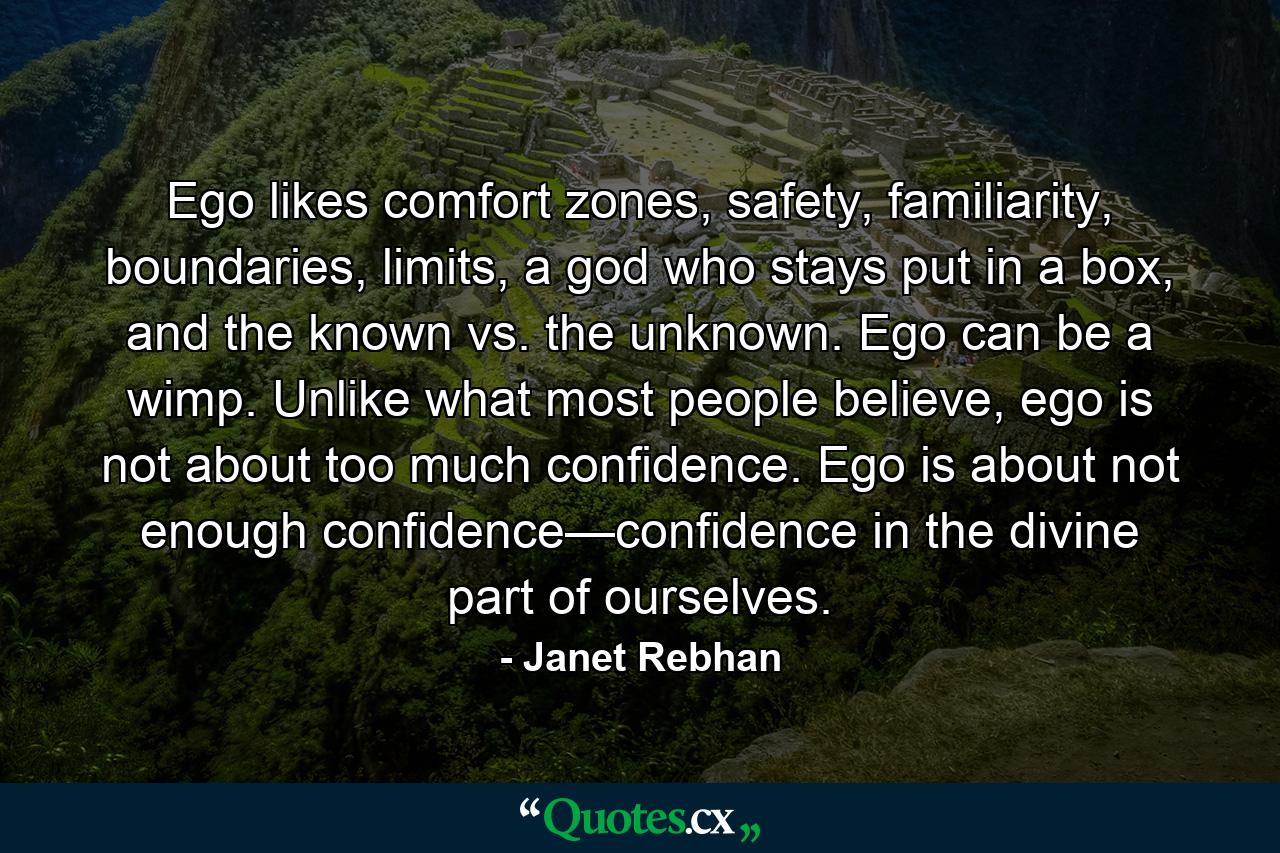 Ego likes comfort zones, safety, familiarity, boundaries, limits, a god who stays put in a box, and the known vs. the unknown. Ego can be a wimp. Unlike what most people believe, ego is not about too much confidence. Ego is about not enough confidence—confidence in the divine part of ourselves. - Quote by Janet Rebhan