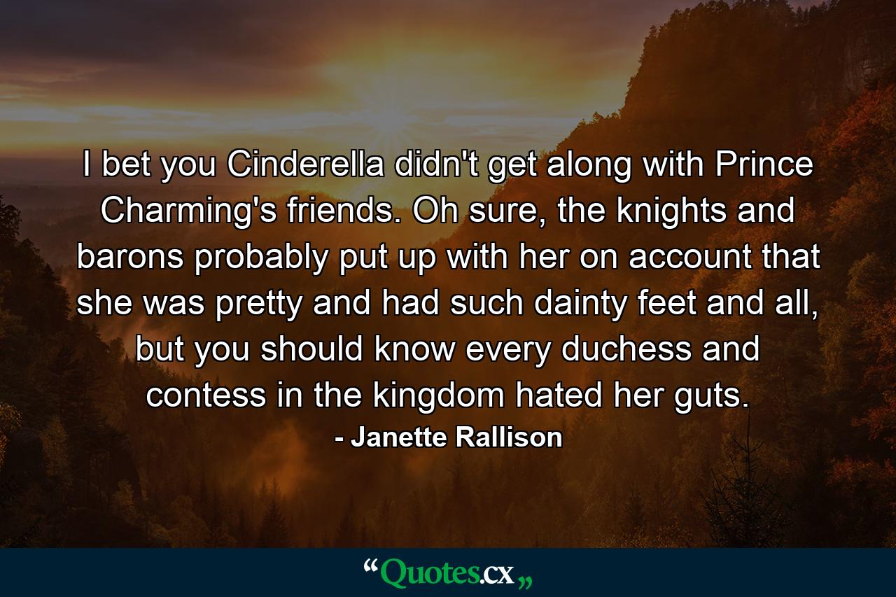 I bet you Cinderella didn't get along with Prince Charming's friends. Oh sure, the knights and barons probably put up with her on account that she was pretty and had such dainty feet and all, but you should know every duchess and contess in the kingdom hated her guts. - Quote by Janette Rallison