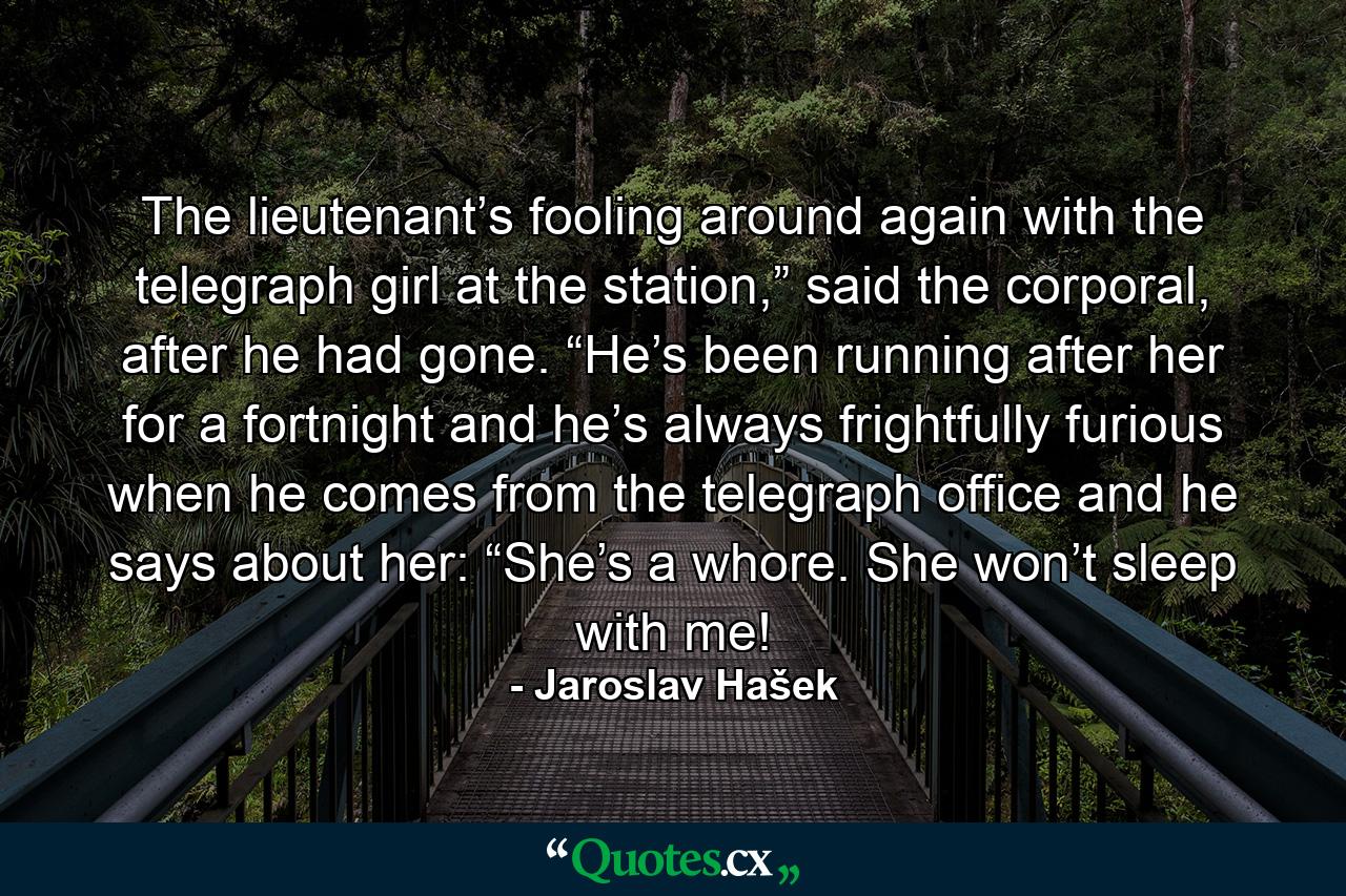 The lieutenant’s fooling around again with the telegraph girl at the station,” said the corporal, after he had gone. “He’s been running after her for a fortnight and he’s always frightfully furious when he comes from the telegraph office and he says about her: “She’s a whore. She won’t sleep with me! - Quote by Jaroslav Hašek